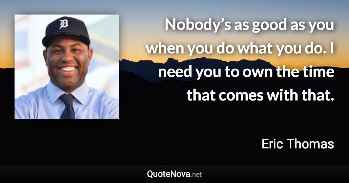 Nobody’s as good as you when you do what you do. I need you to own the time that comes with that. - Eric Thomas quote