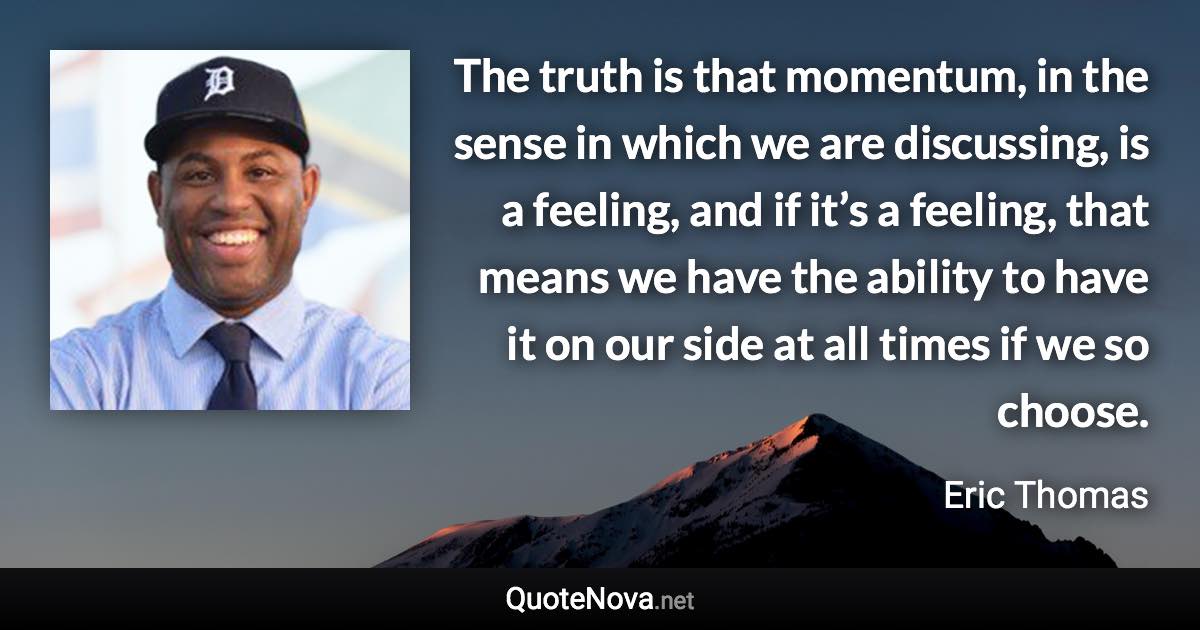 The truth is that momentum, in the sense in which we are discussing, is a feeling, and if it’s a feeling, that means we have the ability to have it on our side at all times if we so choose. - Eric Thomas quote