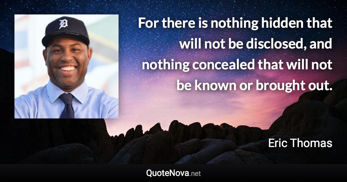 For there is nothing hidden that will not be disclosed, and nothing concealed that will not be known or brought out. - Eric Thomas quote