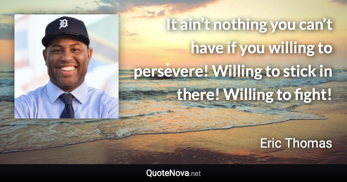 It ain’t nothing you can’t have if you willing to persevere! Willing to stick in there! Willing to fight! - Eric Thomas quote