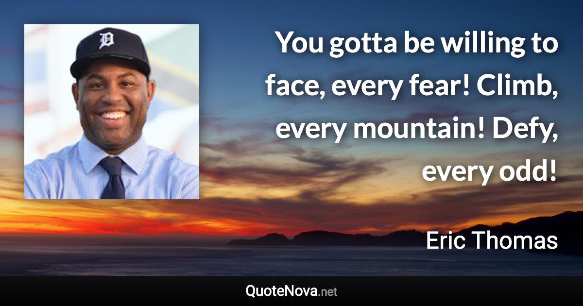 You gotta be willing to face, every fear! Climb, every mountain! Defy, every odd! - Eric Thomas quote