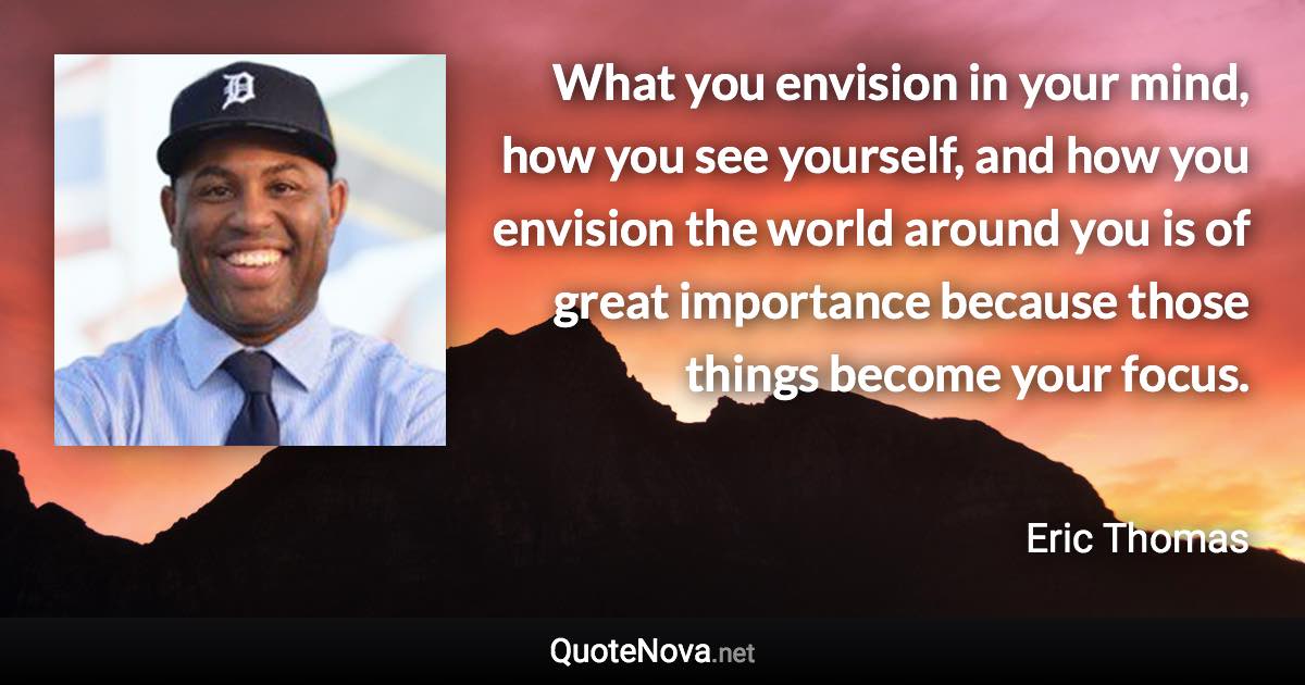 What you envision in your mind, how you see yourself, and how you envision the world around you is of great importance because those things become your focus. - Eric Thomas quote