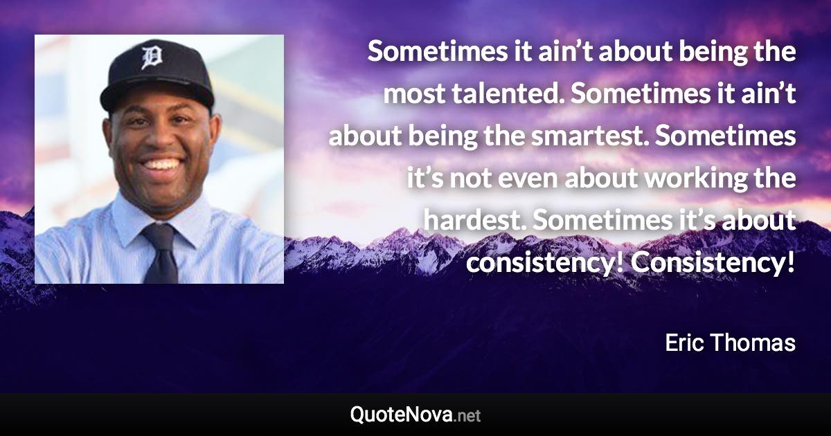 Sometimes it ain’t about being the most talented. Sometimes it ain’t about being the smartest. Sometimes it’s not even about working the hardest. Sometimes it’s about consistency! Consistency! - Eric Thomas quote