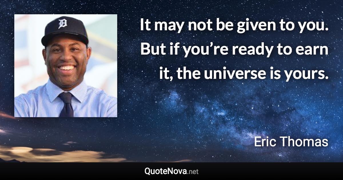 It may not be given to you. But if you’re ready to earn it, the universe is yours. - Eric Thomas quote