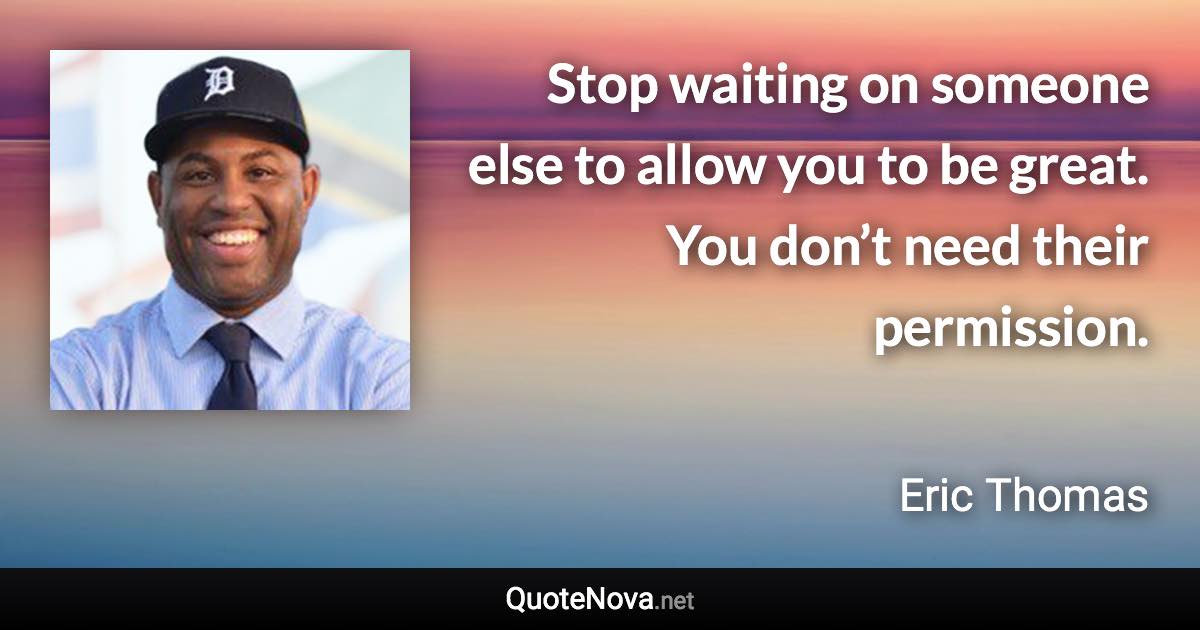 Stop waiting on someone else to allow you to be great. You don’t need their permission. - Eric Thomas quote