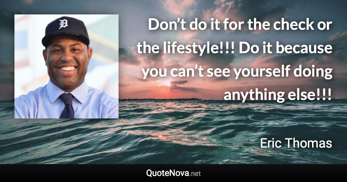 Don’t do it for the check or the lifestyle!!! Do it because you can’t see yourself doing anything else!!! - Eric Thomas quote