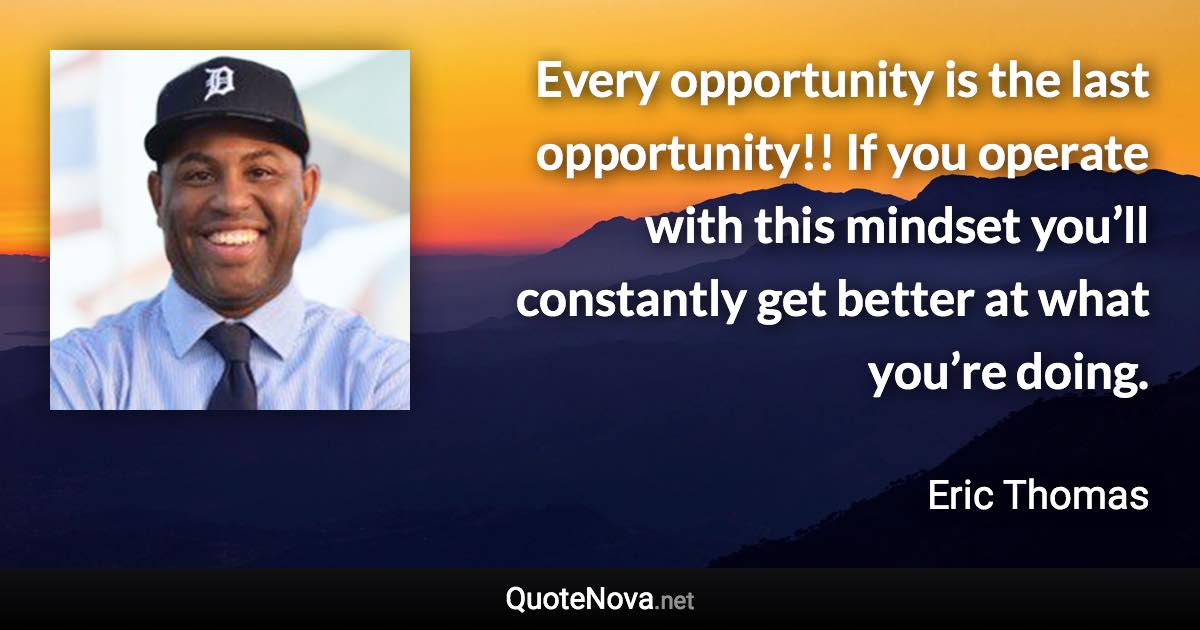 Every opportunity is the last opportunity!! If you operate with this mindset you’ll constantly get better at what you’re doing. - Eric Thomas quote