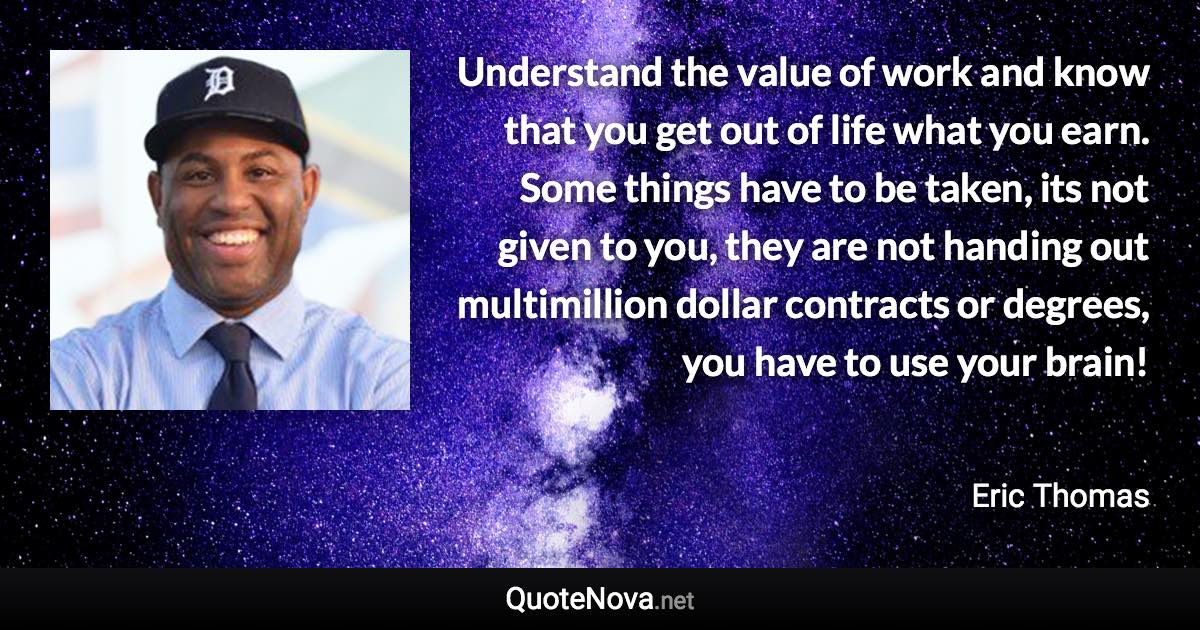 Understand the value of work and know that you get out of life what you earn. Some things have to be taken, its not given to you, they are not handing out multimillion dollar contracts or degrees, you have to use your brain! - Eric Thomas quote