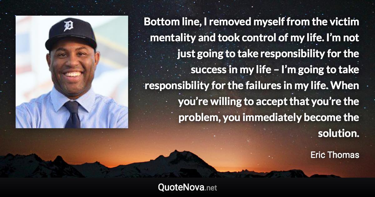 Bottom line, I removed myself from the victim mentality and took control of my life. I’m not just going to take responsibility for the success in my life – I’m going to take responsibility for the failures in my life. When you’re willing to accept that you’re the problem, you immediately become the solution. - Eric Thomas quote