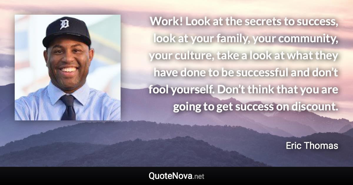 Work! Look at the secrets to success, look at your family, your community, your culture, take a look at what they have done to be successful and don’t fool yourself. Don’t think that you are going to get success on discount. - Eric Thomas quote