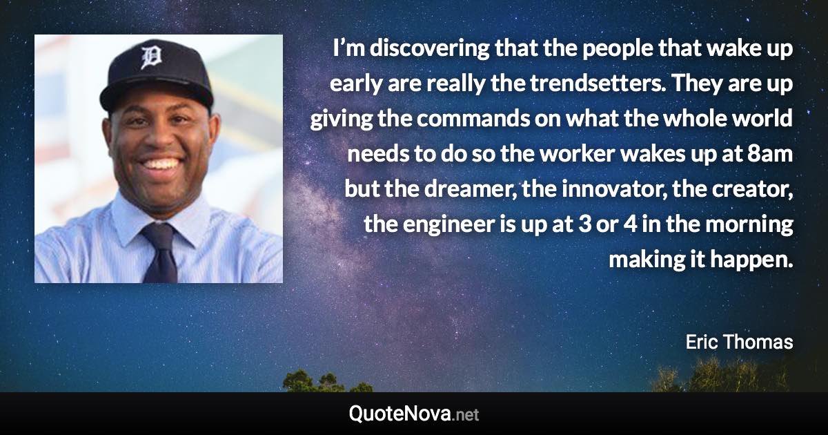 I’m discovering that the people that wake up early are really the trendsetters. They are up giving the commands on what the whole world needs to do so the worker wakes up at 8am but the dreamer, the innovator, the creator, the engineer is up at 3 or 4 in the morning making it happen. - Eric Thomas quote