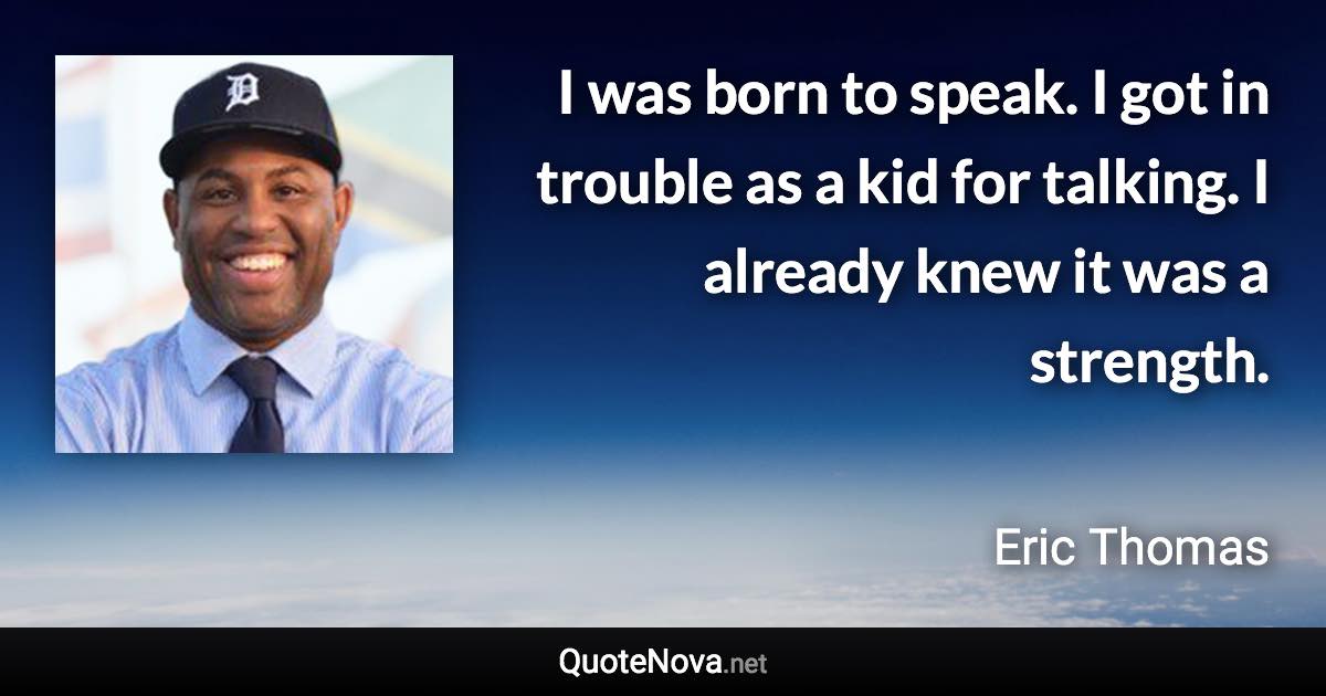 I was born to speak. I got in trouble as a kid for talking. I already knew it was a strength. - Eric Thomas quote