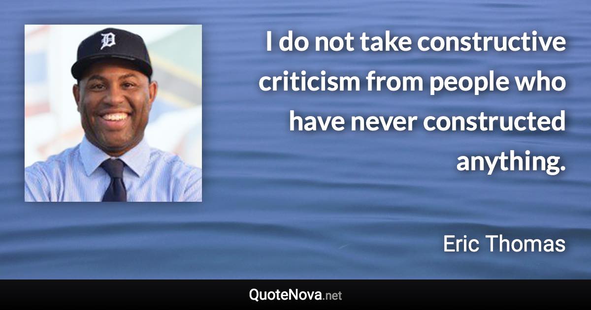 I do not take constructive criticism from people who have never constructed anything. - Eric Thomas quote