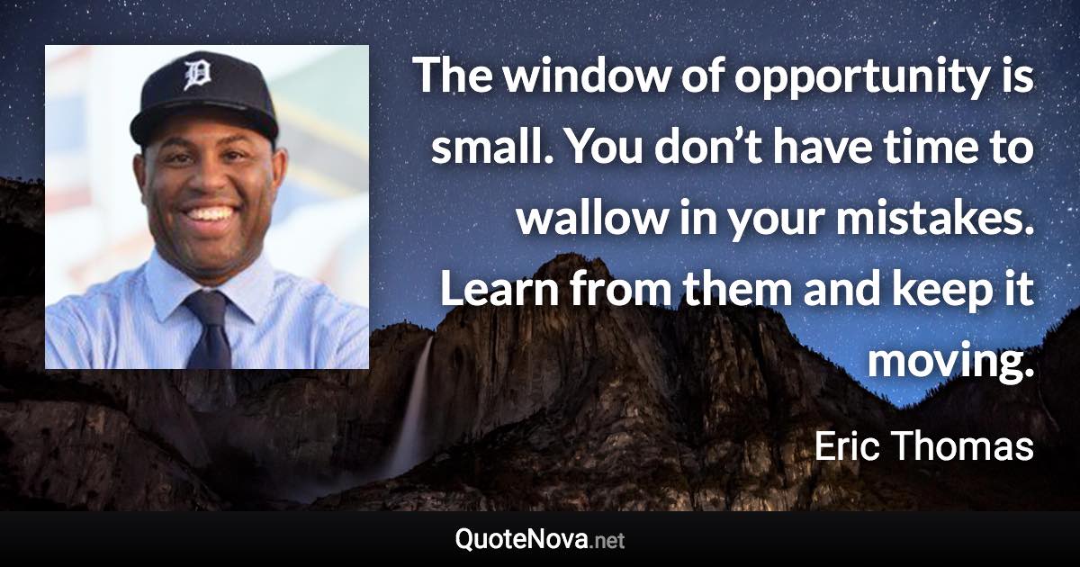 The window of opportunity is small. You don’t have time to wallow in your mistakes. Learn from them and keep it moving. - Eric Thomas quote