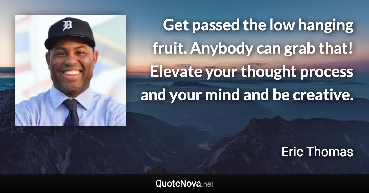 Get passed the low hanging fruit. Anybody can grab that! Elevate your thought process and your mind and be creative. - Eric Thomas quote