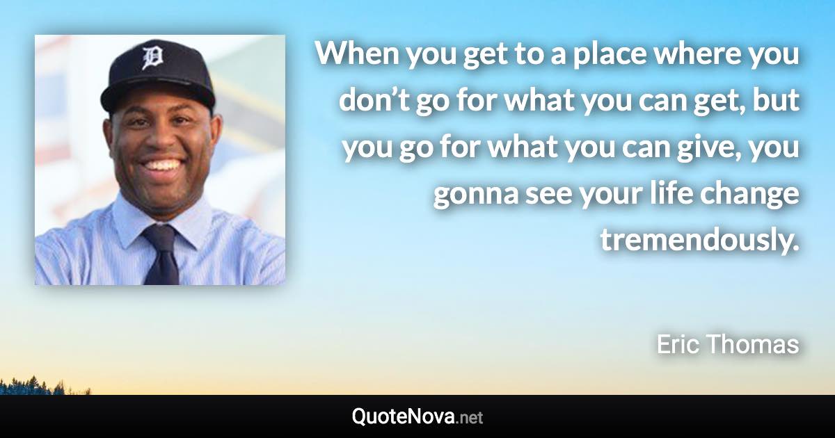 When you get to a place where you don’t go for what you can get, but you go for what you can give, you gonna see your life change tremendously. - Eric Thomas quote