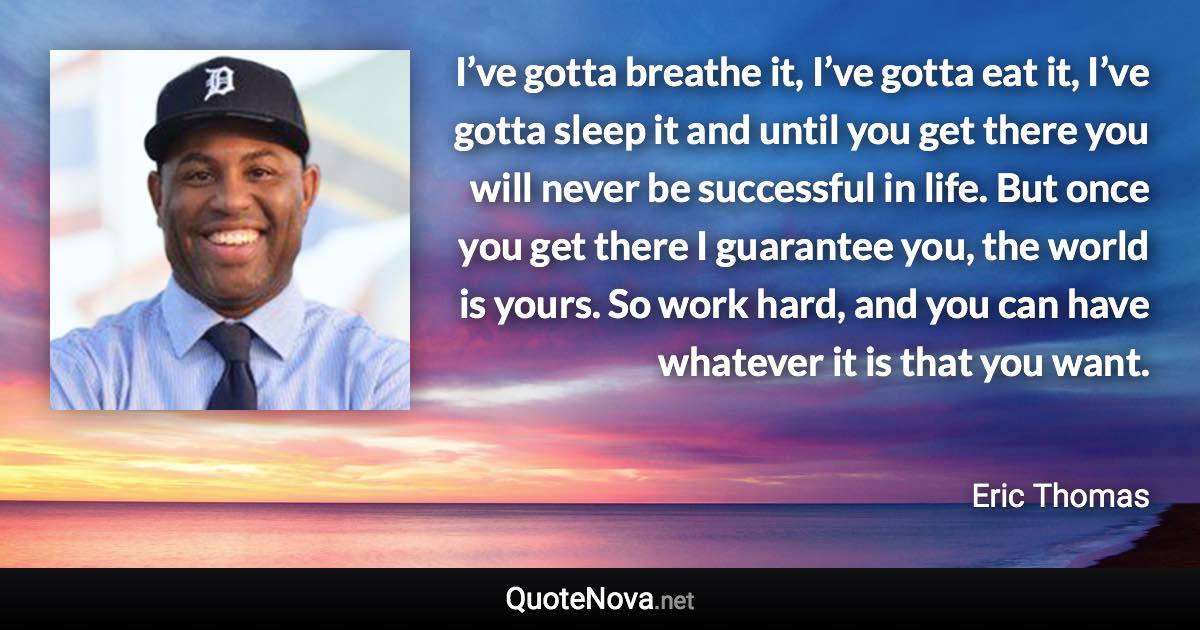 I’ve gotta breathe it, I’ve gotta eat it, I’ve gotta sleep it and until you get there you will never be successful in life. But once you get there I guarantee you, the world is yours. So work hard, and you can have whatever it is that you want. - Eric Thomas quote