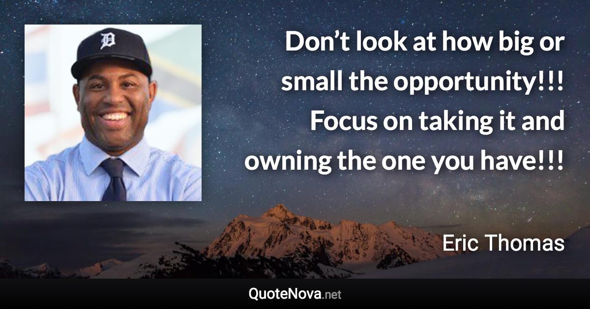 Don’t look at how big or small the opportunity!!! Focus on taking it and owning the one you have!!! - Eric Thomas quote