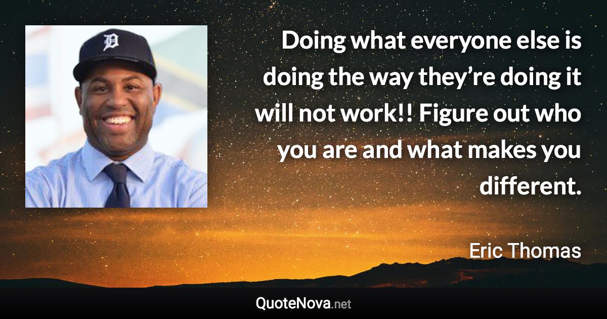 Doing what everyone else is doing the way they’re doing it will not work!! Figure out who you are and what makes you different. - Eric Thomas quote