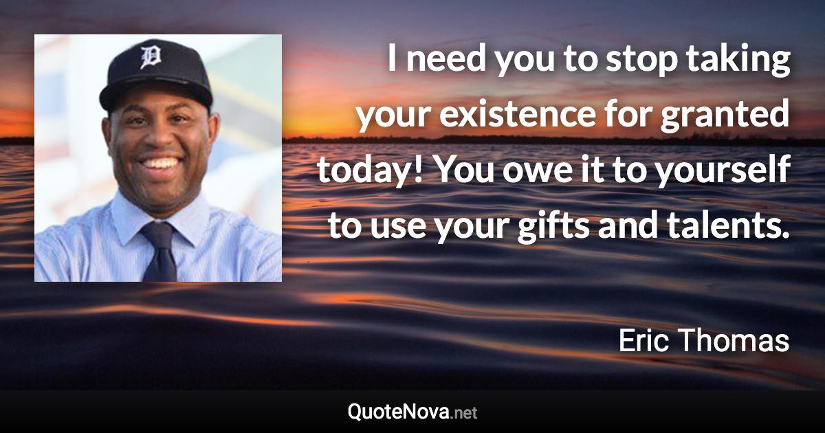 I need you to stop taking your existence for granted today! You owe it to yourself to use your gifts and talents. - Eric Thomas quote