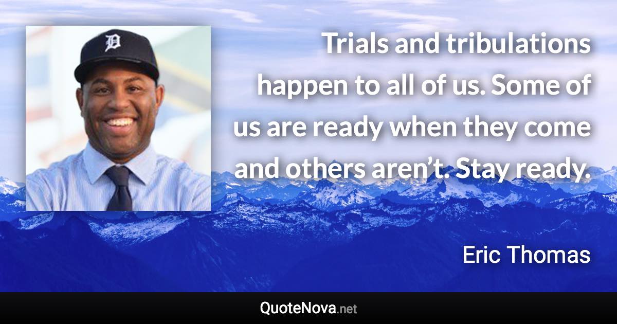 Trials and tribulations happen to all of us. Some of us are ready when they come and others aren’t. Stay ready. - Eric Thomas quote