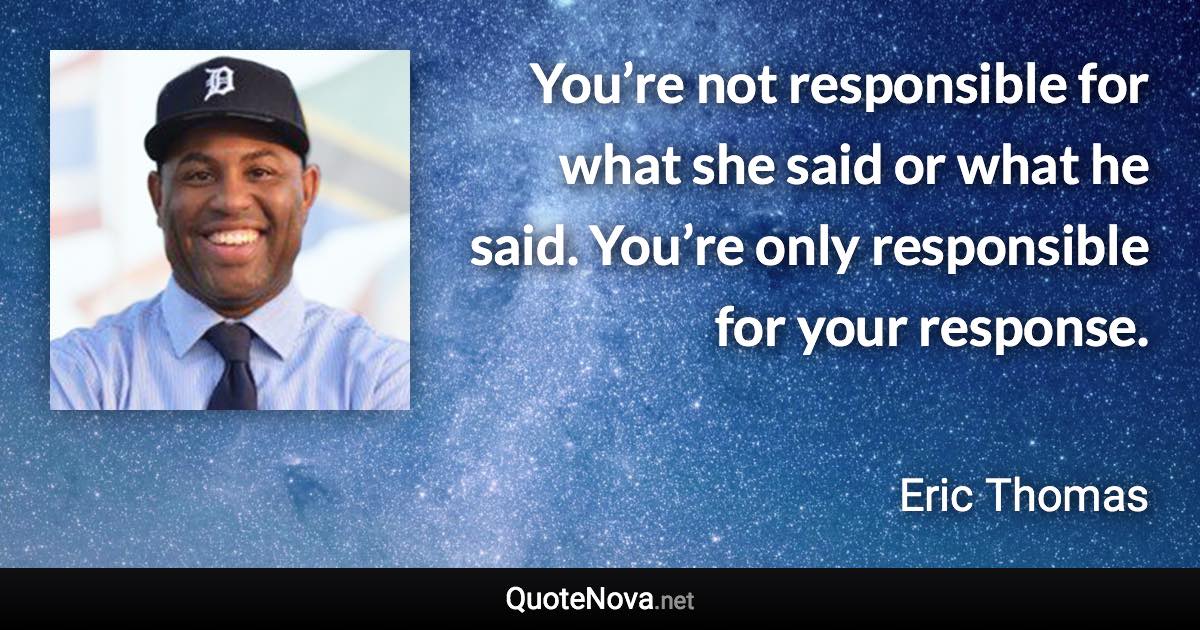 You’re not responsible for what she said or what he said. You’re only responsible for your response. - Eric Thomas quote