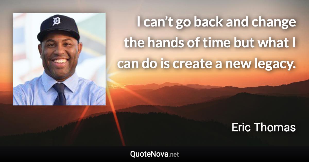 I can’t go back and change the hands of time but what I can do is create a new legacy. - Eric Thomas quote