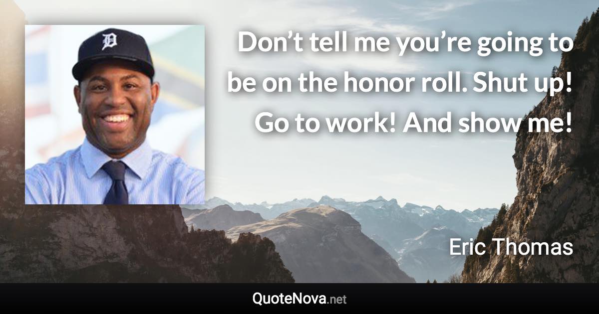 Don’t tell me you’re going to be on the honor roll. Shut up! Go to work! And show me! - Eric Thomas quote