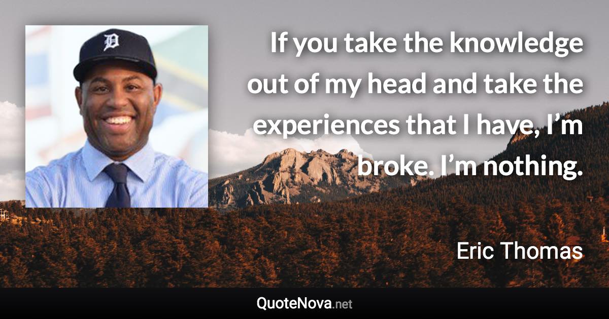 If you take the knowledge out of my head and take the experiences that I have, I’m broke. I’m nothing. - Eric Thomas quote