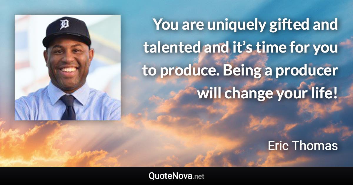 You are uniquely gifted and talented and it’s time for you to produce. Being a producer will change your life! - Eric Thomas quote