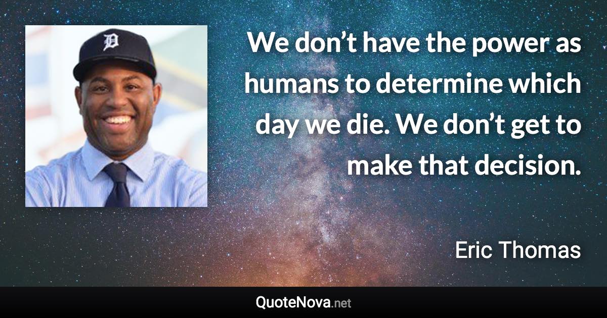 We don’t have the power as humans to determine which day we die. We don’t get to make that decision. - Eric Thomas quote