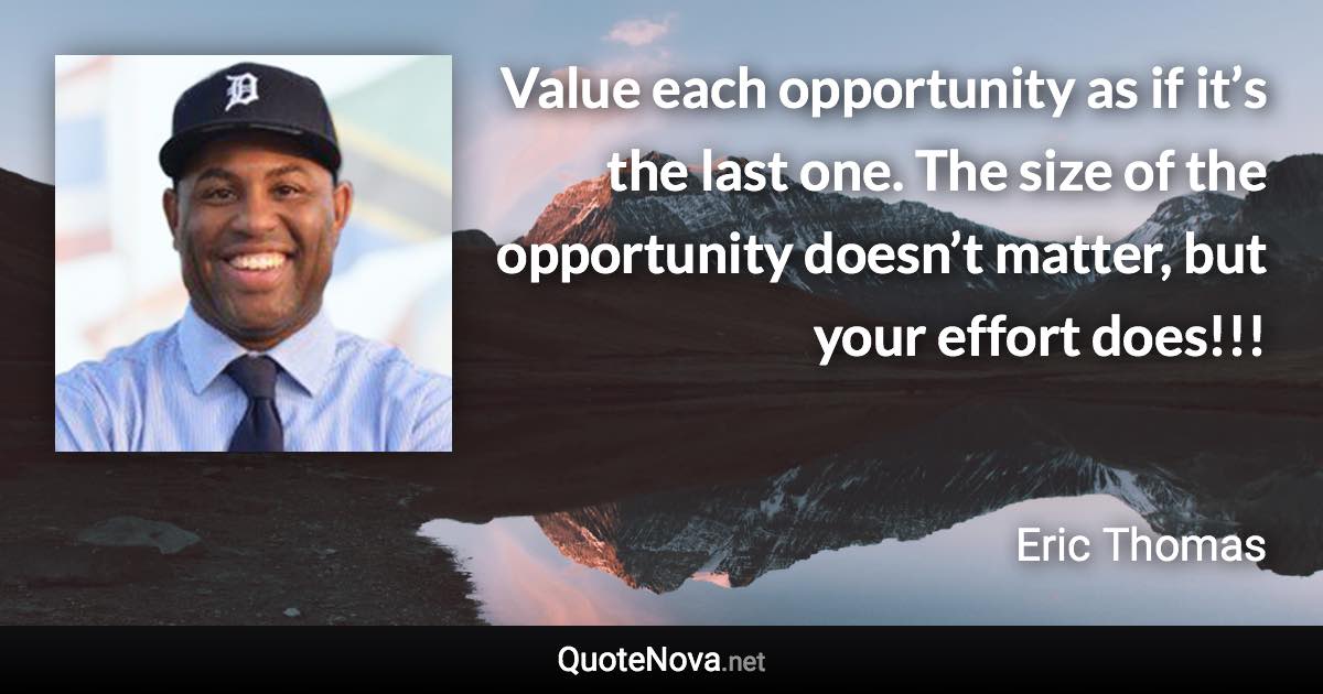 Value each opportunity as if it’s the last one. The size of the opportunity doesn’t matter, but your effort does!!! - Eric Thomas quote