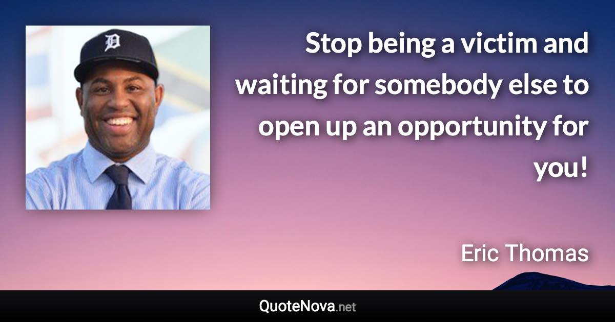 Stop being a victim and waiting for somebody else to open up an opportunity for you! - Eric Thomas quote