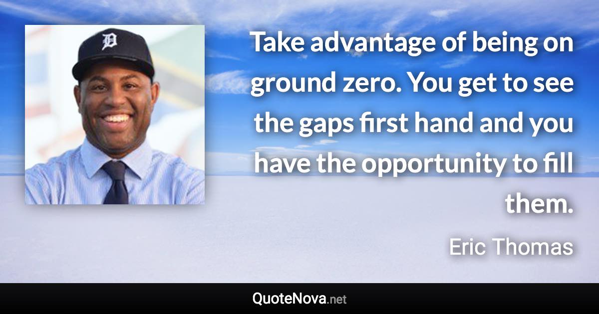 Take advantage of being on ground zero. You get to see the gaps first hand and you have the opportunity to fill them. - Eric Thomas quote