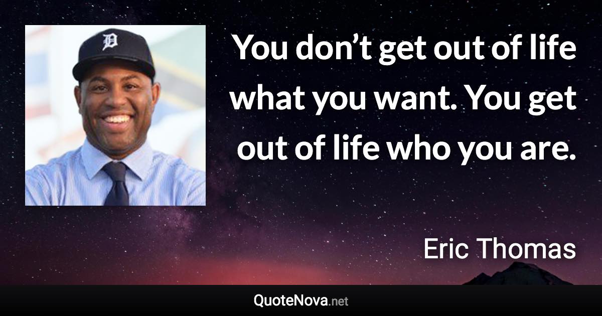 You don’t get out of life what you want. You get out of life who you are. - Eric Thomas quote