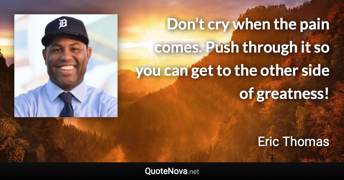 Don’t cry when the pain comes. Push through it so you can get to the other side of greatness! - Eric Thomas quote