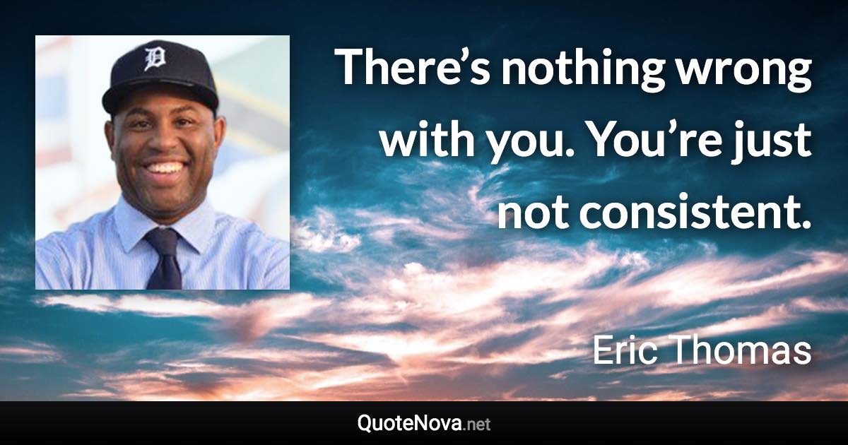 There’s nothing wrong with you. You’re just not consistent. - Eric Thomas quote