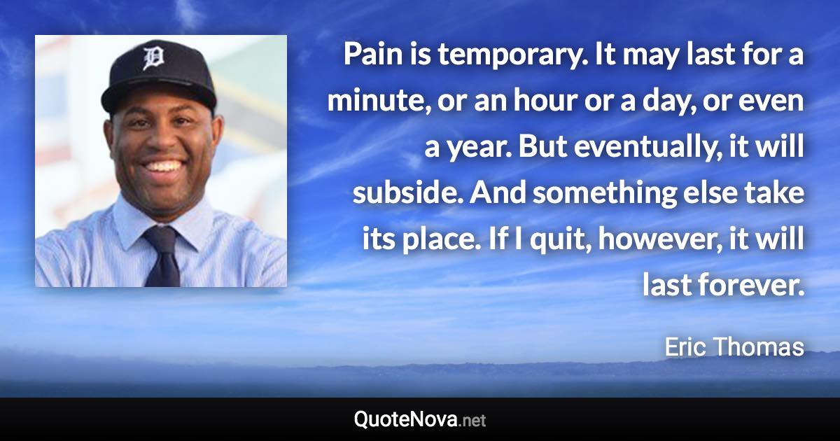 Pain is temporary. It may last for a minute, or an hour or a day, or even a year. But eventually, it will subside. And something else take its place. If I quit, however, it will last forever. - Eric Thomas quote