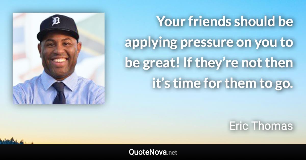 Your friends should be applying pressure on you to be great! If they’re not then it’s time for them to go. - Eric Thomas quote