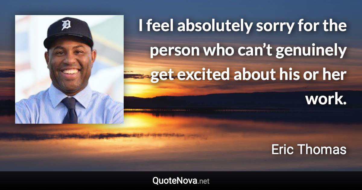 I feel absolutely sorry for the person who can’t genuinely get excited about his or her work. - Eric Thomas quote