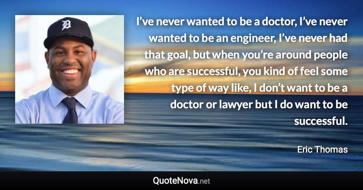 I’ve never wanted to be a doctor, I’ve never wanted to be an engineer, I’ve never had that goal, but when you’re around people who are successful, you kind of feel some type of way like, I don’t want to be a doctor or lawyer but I do want to be successful. - Eric Thomas quote