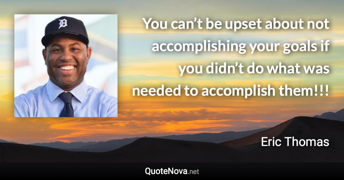 You can’t be upset about not accomplishing your goals if you didn’t do what was needed to accomplish them!!! - Eric Thomas quote