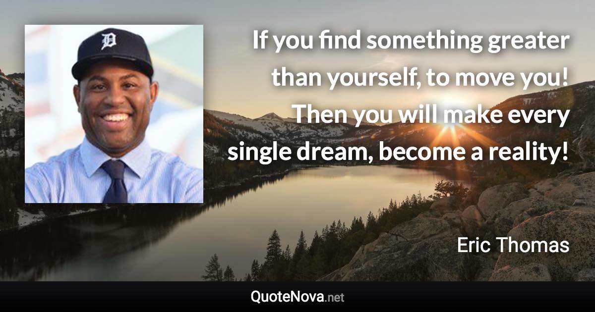 If you find something greater than yourself, to move you! Then you will make every single dream, become a reality! - Eric Thomas quote