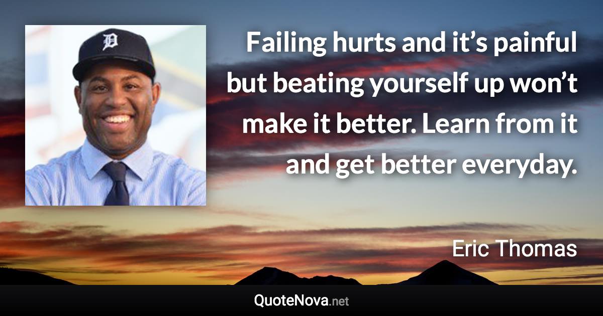 Failing hurts and it’s painful but beating yourself up won’t make it better. Learn from it and get better everyday. - Eric Thomas quote