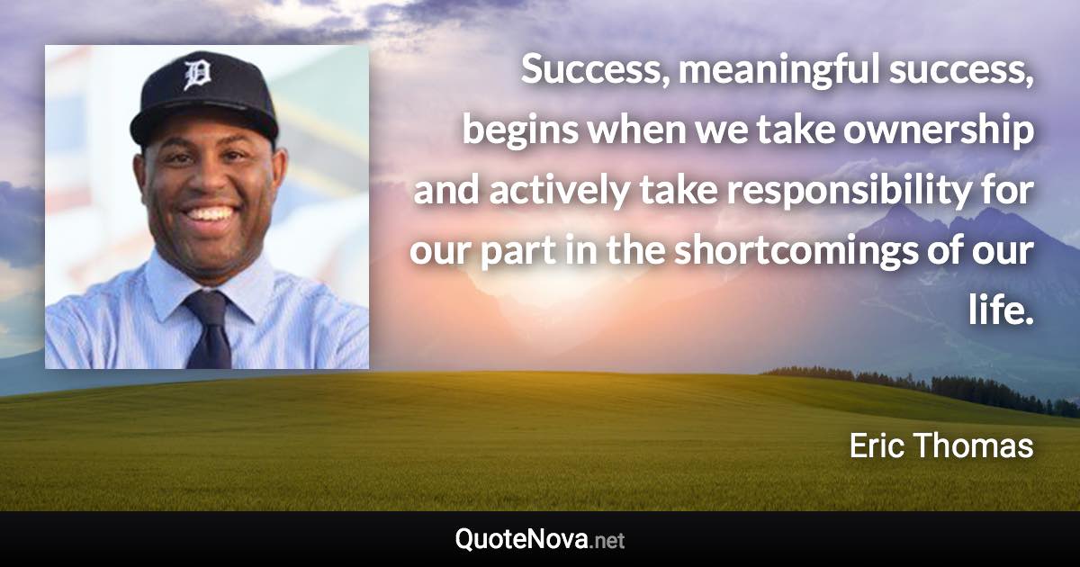 Success, meaningful success, begins when we take ownership and actively take responsibility for our part in the shortcomings of our life. - Eric Thomas quote