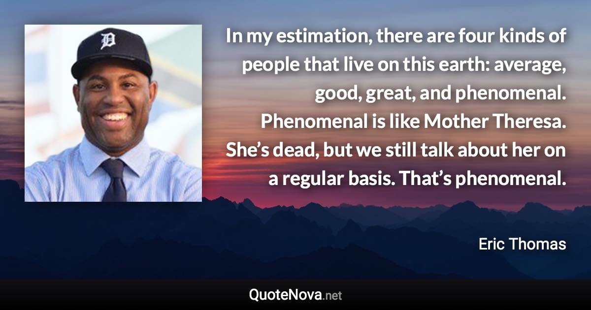 In my estimation, there are four kinds of people that live on this earth: average, good, great, and phenomenal. Phenomenal is like Mother Theresa. She’s dead, but we still talk about her on a regular basis. That’s phenomenal. - Eric Thomas quote