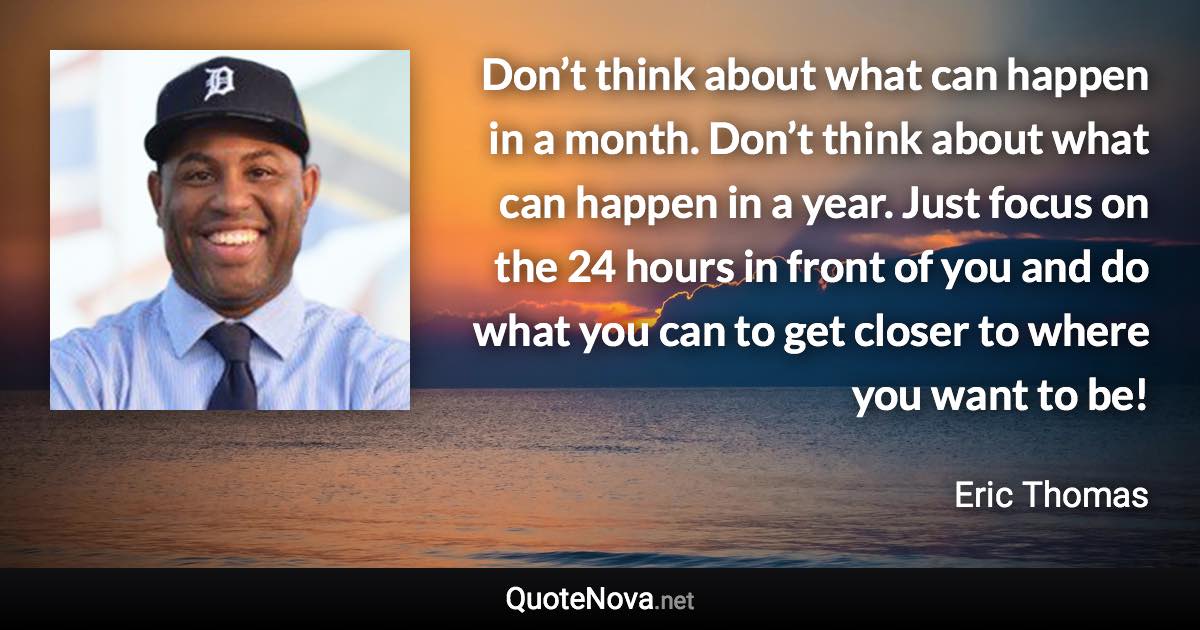 Don’t think about what can happen in a month. Don’t think about what can happen in a year. Just focus on the 24 hours in front of you and do what you can to get closer to where you want to be! - Eric Thomas quote