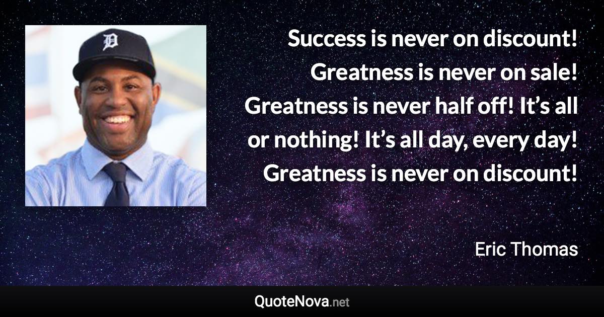 Success is never on discount! Greatness is never on sale! Greatness is never half off! It’s all or nothing! It’s all day, every day! Greatness is never on discount! - Eric Thomas quote