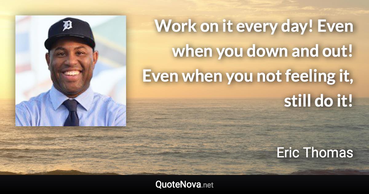 Work on it every day! Even when you down and out! Even when you not feeling it, still do it! - Eric Thomas quote