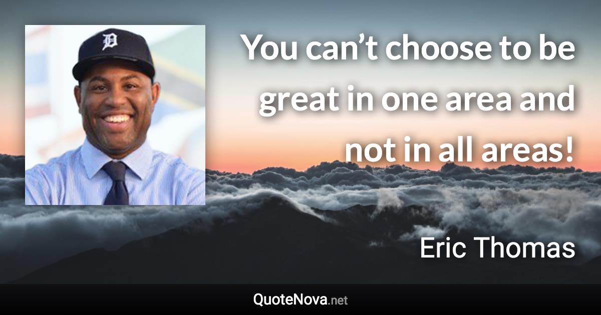 You can’t choose to be great in one area and not in all areas! - Eric Thomas quote